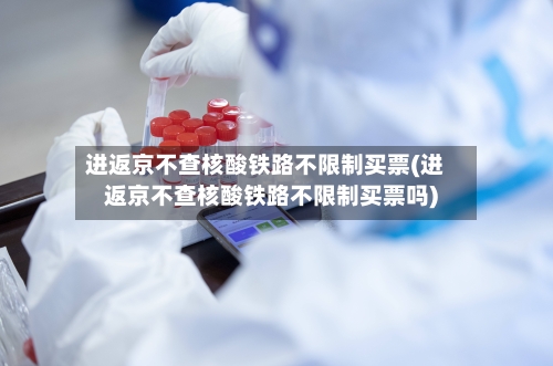 进返京不查核酸铁路不限制买票(进返京不查核酸铁路不限制买票吗)