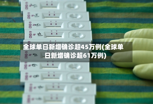 全球单日新增确诊超45万例(全球单日新增确诊超61万例)